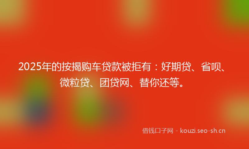 2025年的按揭购车贷款被拒有:好期贷、省呗、微粒贷、团贷网、替你还等。