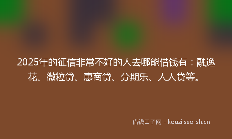 2025年的征信非常不好的人去哪能借钱有：融逸花、微粒贷、惠商贷、分期乐、人人贷等。