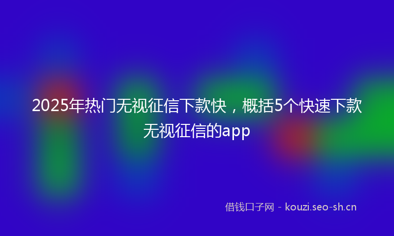 2025年热门无视征信下款快，概括5个快速下款无视征信的app