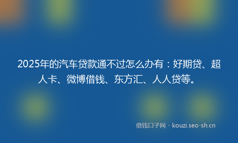 2025年的汽车贷款通不过怎么办有:好期贷、超人卡、微博借钱、东方汇、人人贷等。