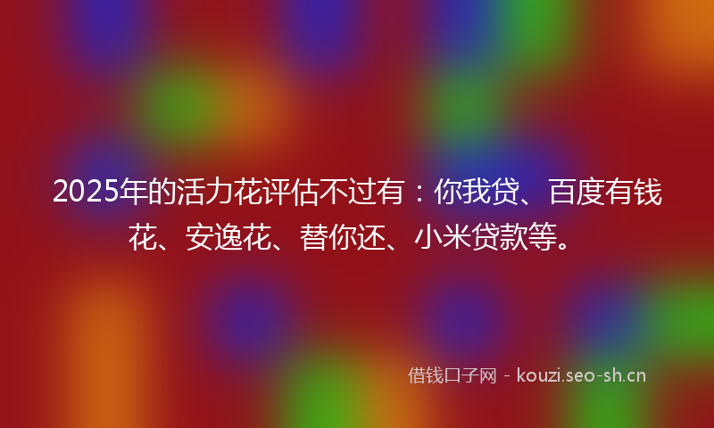 2025年的活力花评估不过有：你我贷、百度有钱花、安逸花、替你还、小米贷款等。
