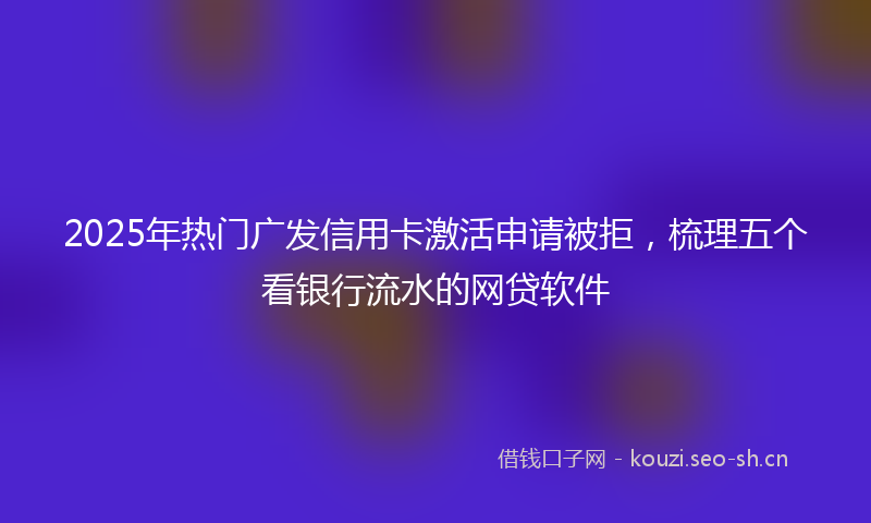 2025年热门广发信用卡激活申请被拒，梳理五个看银行流水的网贷软件