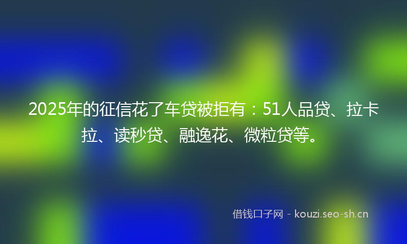 2025年的征信花了车贷被拒有：51人品贷、拉卡拉、读秒贷、融逸花、微粒贷等。