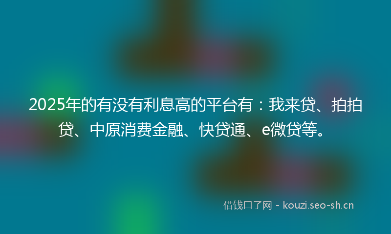 2025年的有没有利息高的平台有:我来贷、拍拍贷、中原消费金融、快贷通、e微贷等。