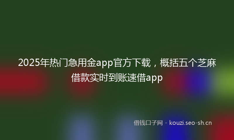 2025年热门急用金app官方下载，概括五个芝麻借款实时到账速借app
