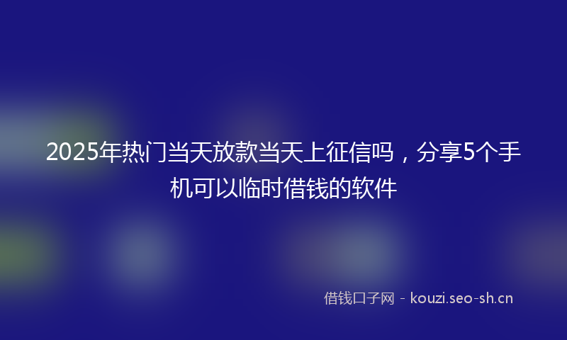 2025年热门当天放款当天上征信吗,分享5个手机可以临时借钱的软件