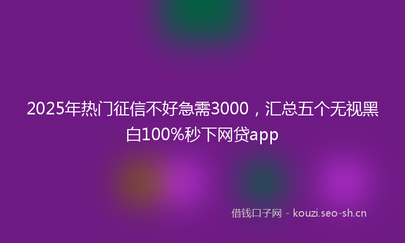2025年热门征信不好急需3000，汇总五个无视黑白100%秒下网贷app