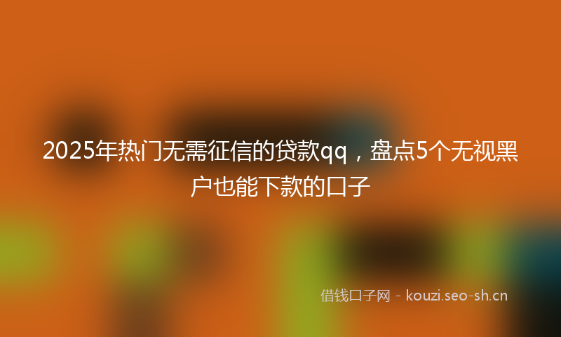 2025年热门无需征信的贷款qq，盘点5个无视黑户也能下款的口子