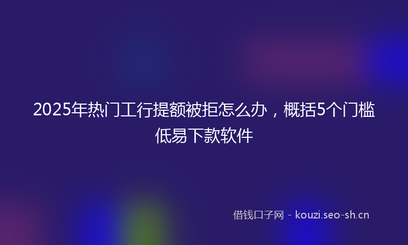 2025年热门工行提额被拒怎么办,概括5个门槛低易下款软件