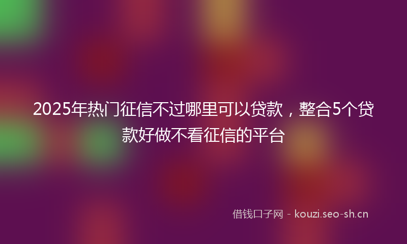2025年热门征信不过哪里可以贷款，整合5个贷款好做不看征信的平台