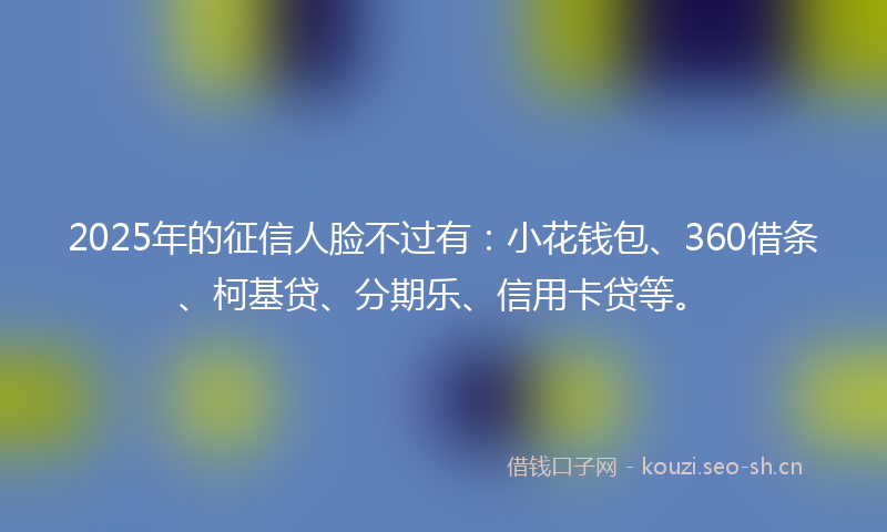 2025年的征信人脸不过有：小花钱包、360借条、柯基贷、分期乐、信用卡贷等。