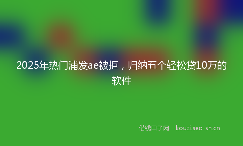 2025年热门浦发ae被拒，归纳五个轻松贷10万的软件
