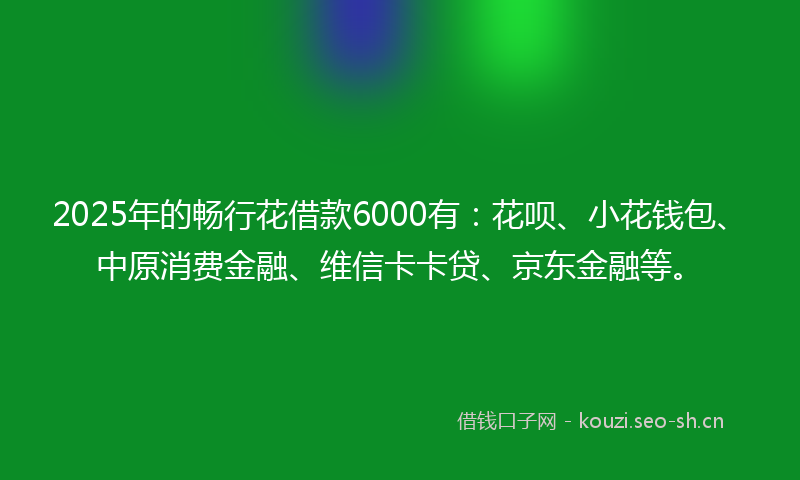2025年的畅行花借款6000有：花呗、小花钱包、中原消费金融、维信卡卡贷、京东金融等。