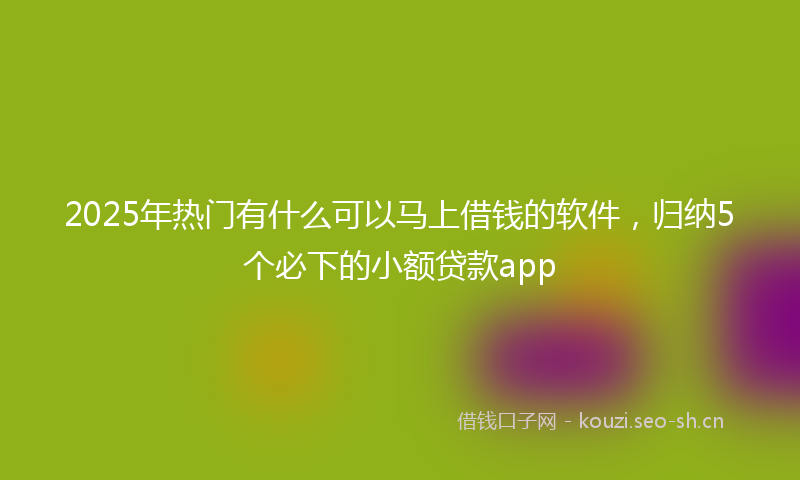 2025年热门有什么可以马上借钱的软件，归纳5个必下的小额贷款app