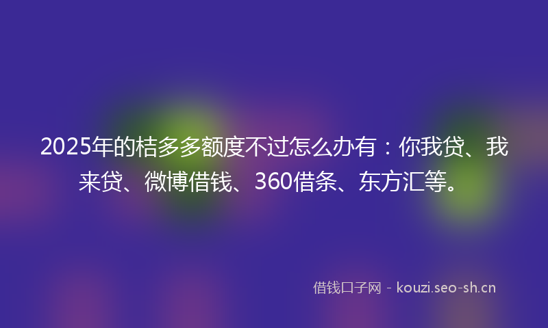 2025年的桔多多额度不过怎么办有：你我贷、我来贷、微博借钱、360借条、东方汇等。