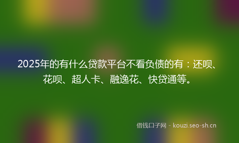 2025年的有什么贷款平台不看负债的有：还呗、花呗、超人卡、融逸花、快贷通等。