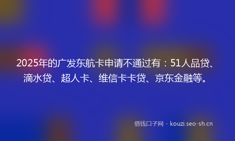 2025年的广发东航卡申请不通过有：51人品贷、滴水贷、超人卡、维信卡卡贷、京东金融等。