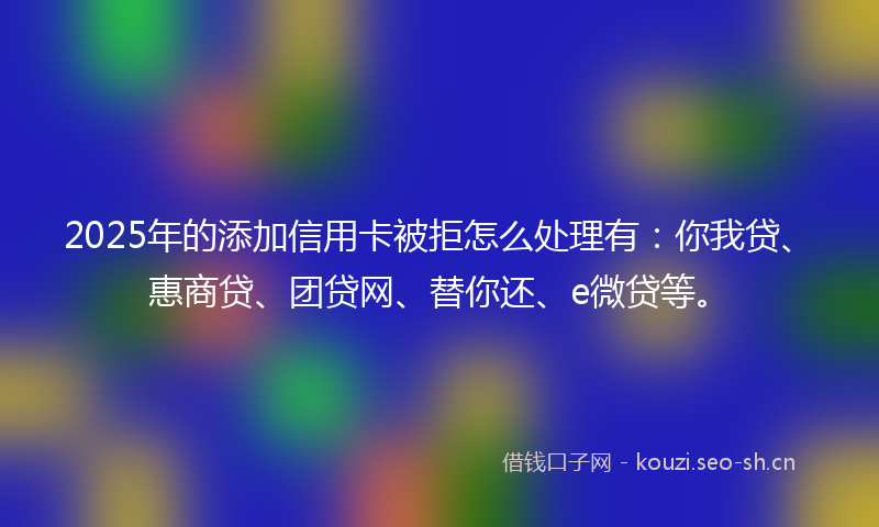 2025年的添加信用卡被拒怎么处理有：你我贷、惠商贷、团贷网、替你还、e微贷等。