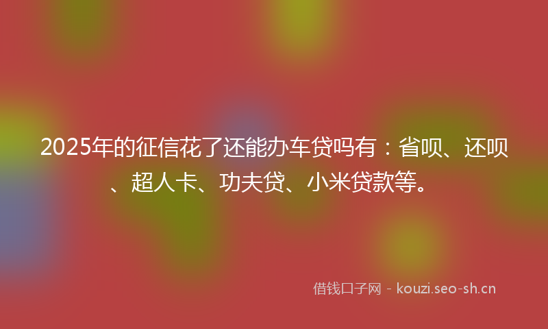 2025年的征信花了还能办车贷吗有：省呗、还呗、超人卡、功夫贷、小米贷款等。