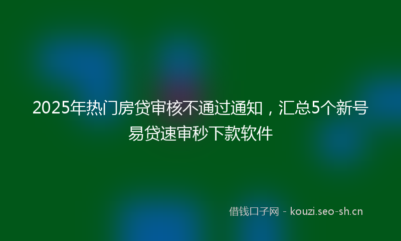 2025年热门房贷审核不通过通知，汇总5个新号易贷速审秒下款软件