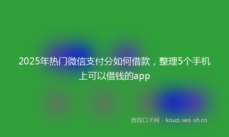 2025年热门微信支付分如何借款，整理5个手机上可以借钱的app