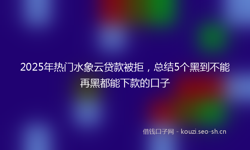 2025年热门水象云贷款被拒，总结5个黑到不能再黑都能下款的口子