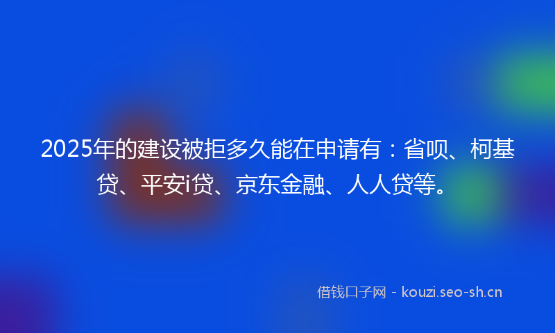 2025年的建设被拒多久能在申请有：省呗、柯基贷、平安i贷、京东金融、人人贷等。