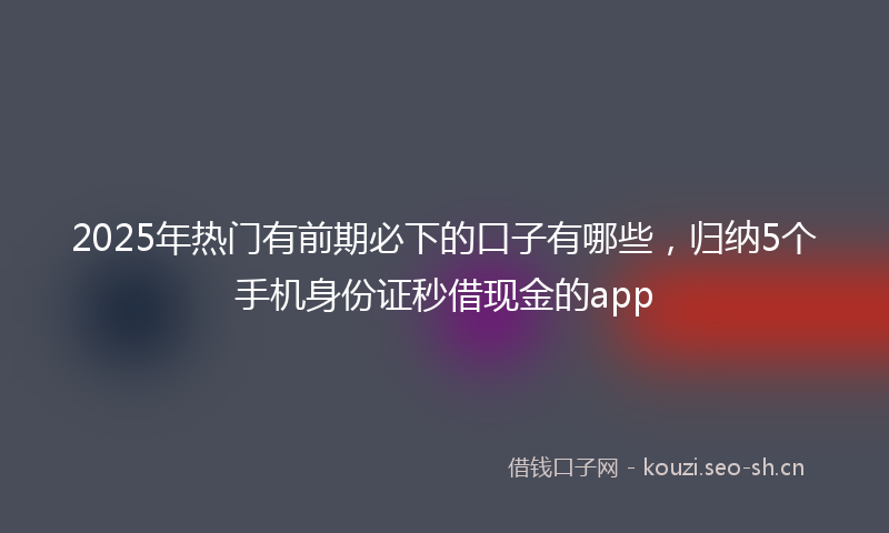 2025年热门有前期必下的口子有哪些，归纳5个手机身份证秒借现金的app