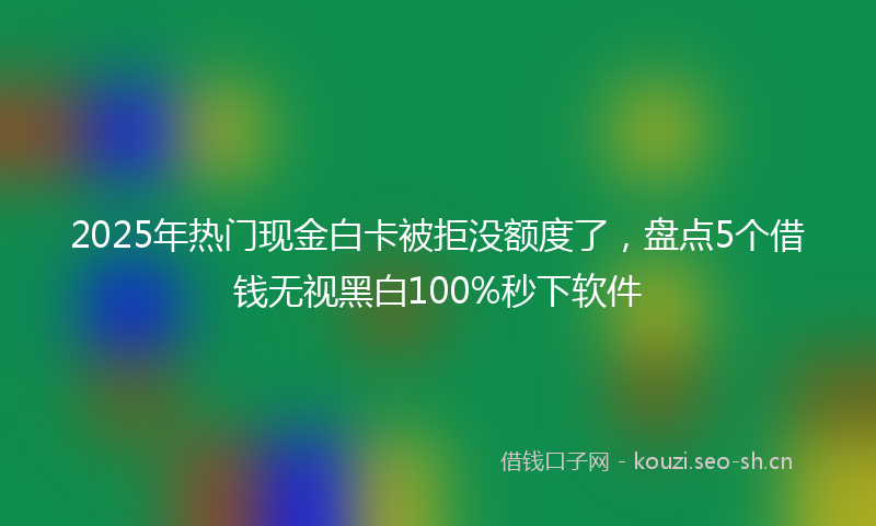 2025年热门现金白卡被拒没额度了，盘点5个借钱无视黑白100%秒下软件