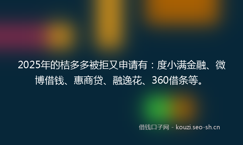 2025年的桔多多被拒又申请有：度小满金融、微博借钱、惠商贷、融逸花、360借条等。