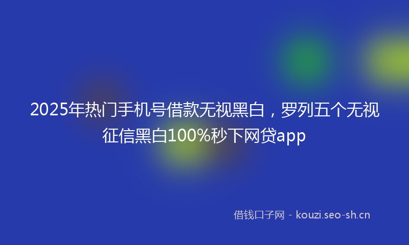 2025年热门手机号借款无视黑白,罗列五个无视征信黑白100%秒下网贷app