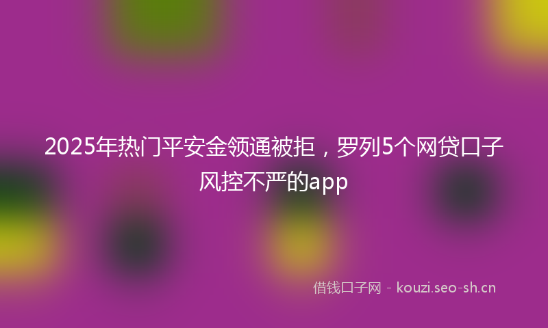 2025年热门平安金领通被拒，罗列5个网贷口子风控不严的app