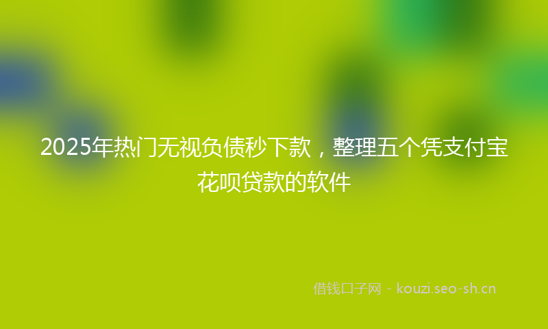 2025年热门无视负债秒下款，整理五个凭支付宝花呗贷款的软件