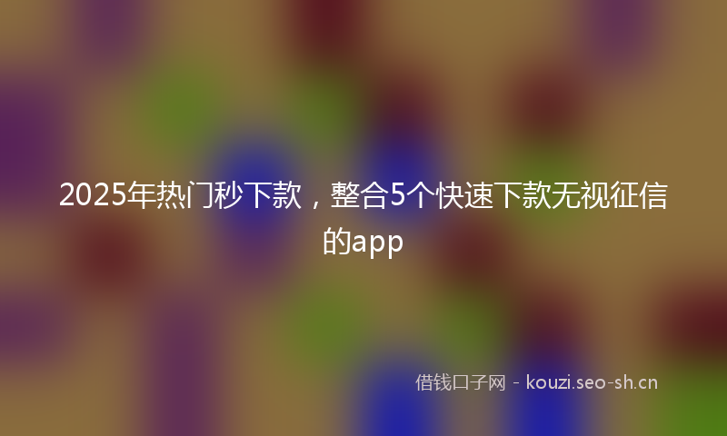 2025年热门秒下款，整合5个快速下款无视征信的app