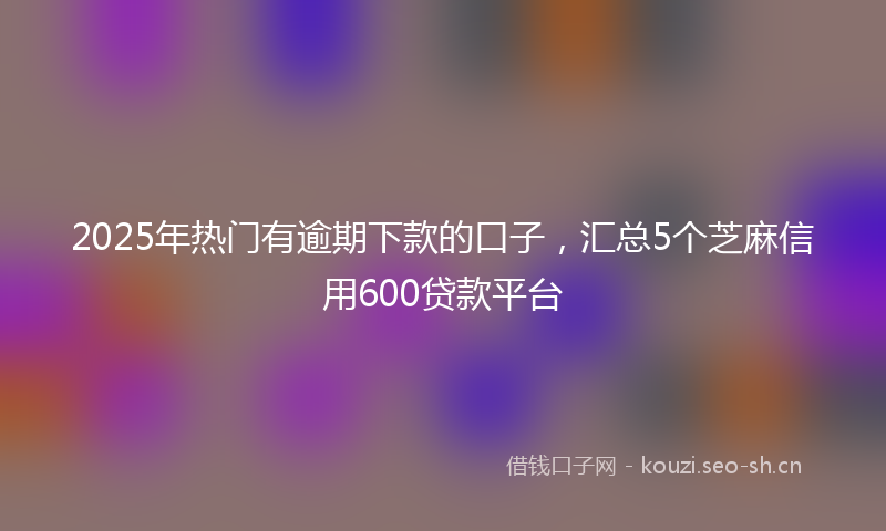 2025年热门有逾期下款的口子，汇总5个芝麻信用600贷款平台