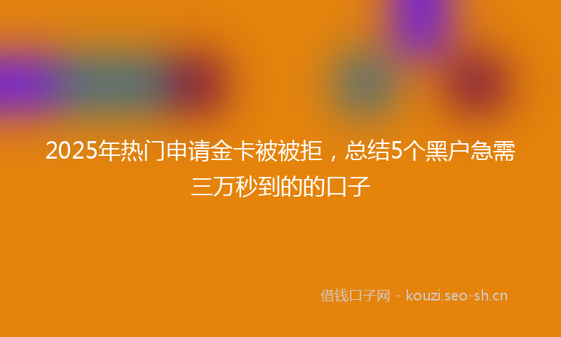 2025年热门申请金卡被被拒，总结5个黑户急需三万秒到的的口子