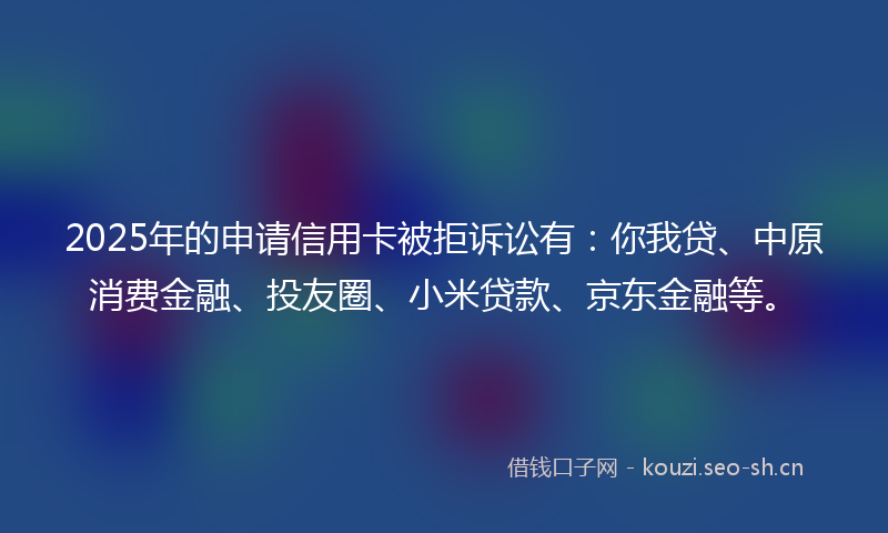 2025年的申请信用卡被拒诉讼有：你我贷、中原消费金融、投友圈、小米贷款、京东金融等。