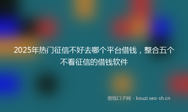 2025年热门征信不好去哪个平台借钱，整合五个不看征信的借钱软件