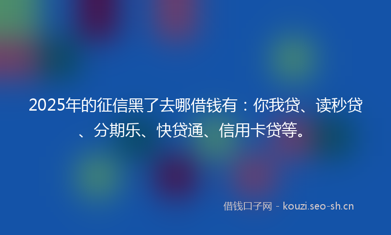 2025年的征信黑了去哪借钱有：你我贷、读秒贷、分期乐、快贷通、信用卡贷等。