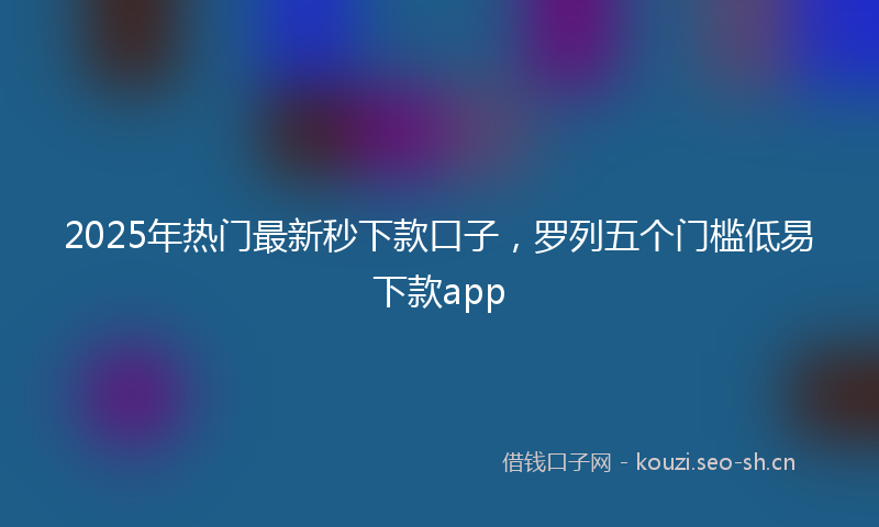 2025年热门最新秒下款口子，罗列五个门槛低易下款app