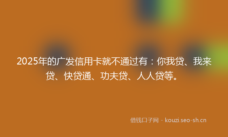 2025年的广发信用卡就不通过有：你我贷、我来贷、快贷通、功夫贷、人人贷等。