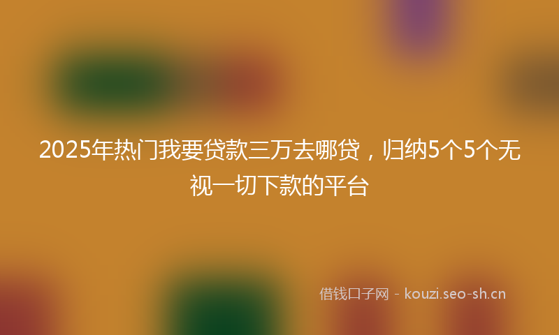 2025年热门我要贷款三万去哪贷，归纳5个5个无视一切下款的平台