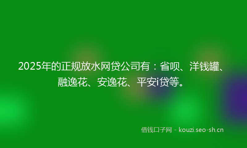2025年的正规放水网贷公司有：省呗、洋钱罐、融逸花、安逸花、平安i贷等。