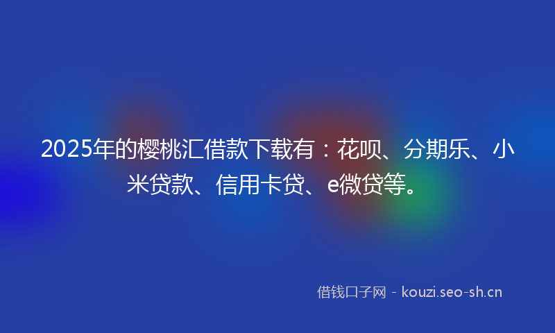 2025年的樱桃汇借款下载有：花呗、分期乐、小米贷款、信用卡贷、e微贷等。