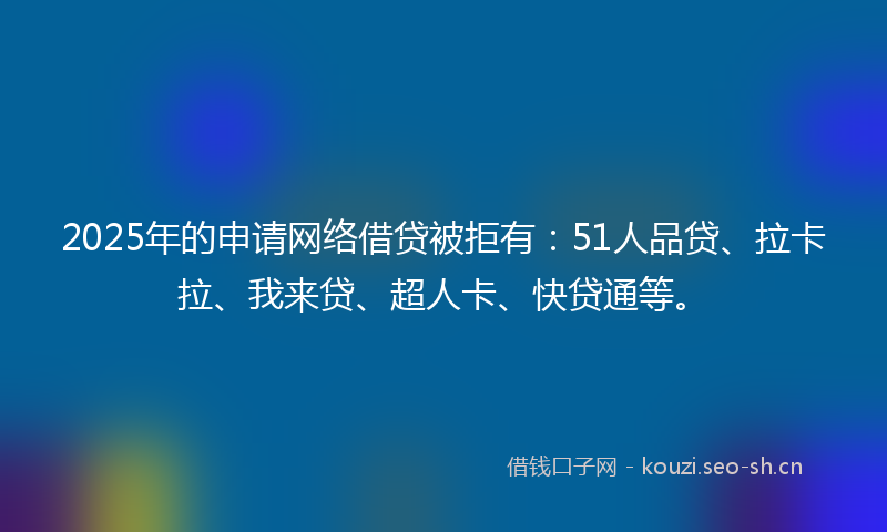 2025年的申请网络借贷被拒有：51人品贷、拉卡拉、我来贷、超人卡、快贷通等。