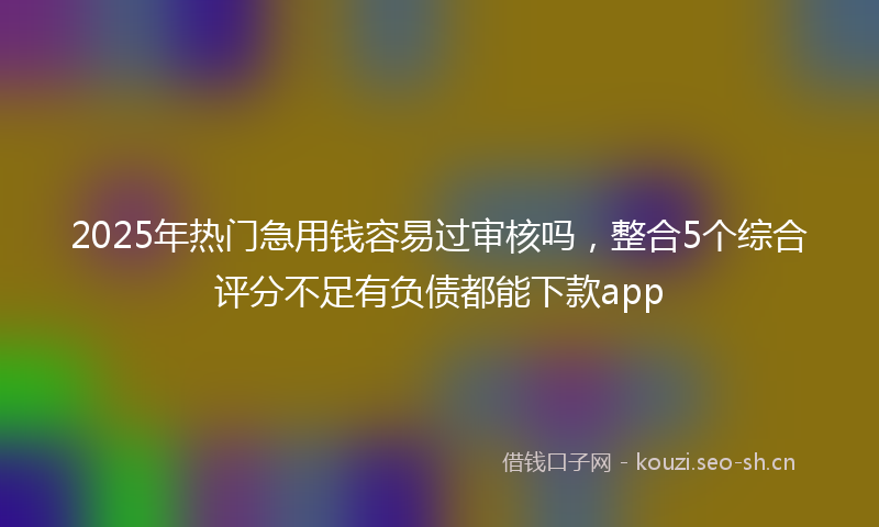 2025年热门急用钱容易过审核吗，整合5个综合评分不足有负债都能下款app