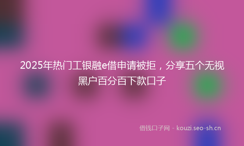 2025年热门工银融e借申请被拒，分享五个无视黑户百分百下款口子