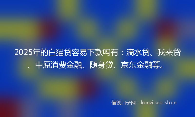 2025年的白猫贷容易下款吗有：滴水贷、我来贷、中原消费金融、随身贷、京东金融等。