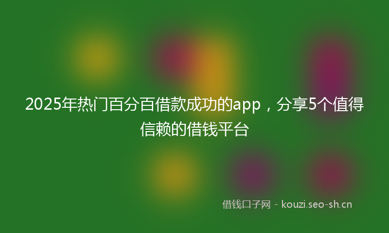 2025年热门百分百借款成功的app，分享5个值得信赖的借钱平台