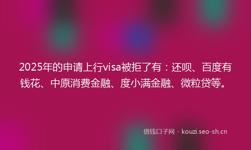 2025年的申请上行visa被拒了有：还呗、百度有钱花、中原消费金融、度小满金融、微粒贷等。